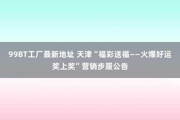 99BT工厂最新地址 天津“福彩送福——火爆好运奖上奖”营销步履公告