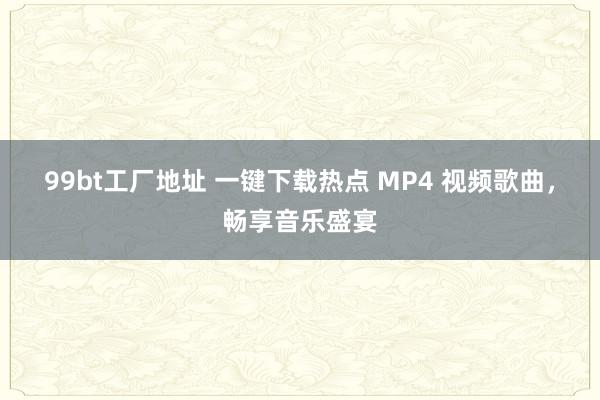 99bt工厂地址 一键下载热点 MP4 视频歌曲，畅享音乐盛宴