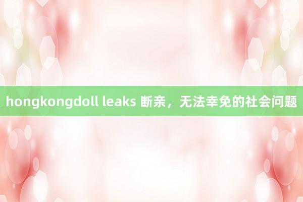 hongkongdoll leaks 断亲,无法幸免的社会问题