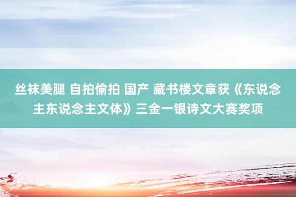 丝袜美腿 自拍偷拍 国产 藏书楼文章获《东说念主东说念主文体》三金一银诗文大赛奖项