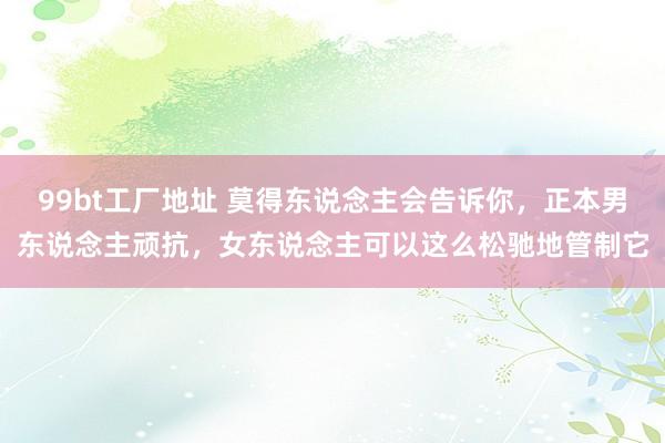 99bt工厂地址 莫得东说念主会告诉你，正本男东说念主顽抗，女东说念主可以这么松驰地管制它