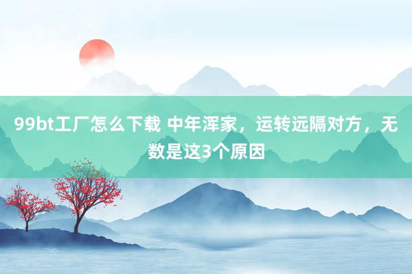 99bt工厂怎么下载 中年浑家，运转远隔对方，无数是这3个原因