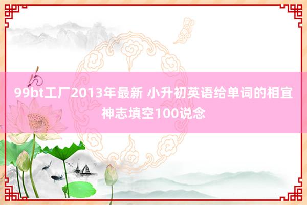 99bt工厂2013年最新 小升初英语给单词的相宜神志填空100说念