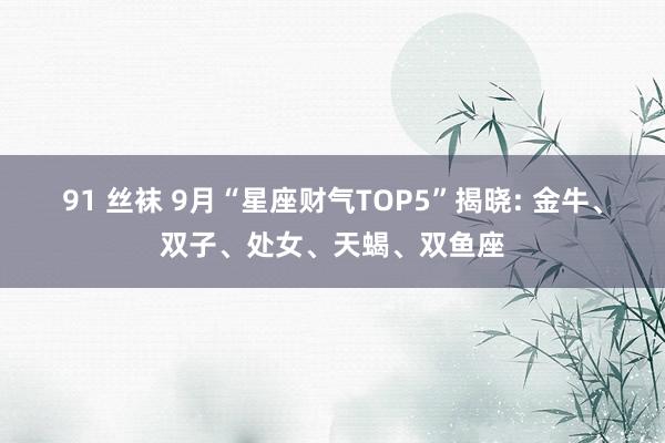 91 丝袜 9月“星座财气TOP5”揭晓: 金牛、双子、处女、天蝎、双鱼座