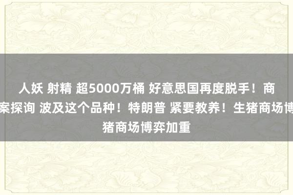 人妖 射精 超5000万桶 好意思国再度脱手！商务部立案探询 波及这个品种！特朗普 紧要教养！生猪商场博弈加重