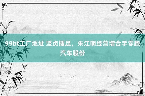 99bt工厂地址 坚贞插足，朱江明经营增合手零跑汽车股份