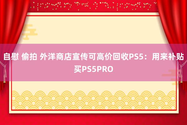 自慰 偷拍 外洋商店宣传可高价回收PS5：用来补贴买PS5PRO
