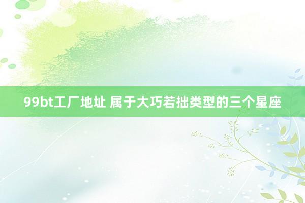 99bt工厂地址 属于大巧若拙类型的三个星座