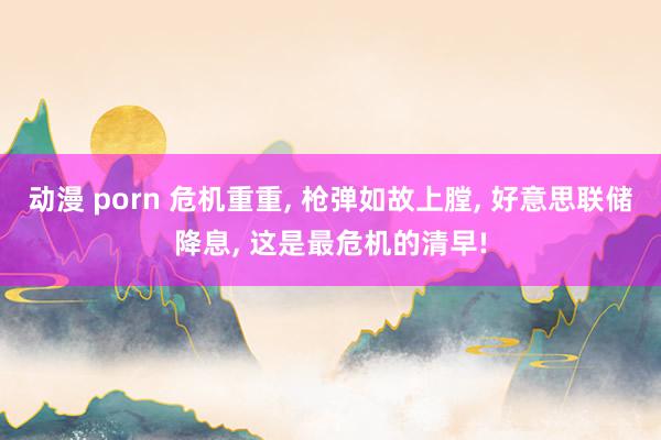 动漫 porn 危机重重， 枪弹如故上膛， 好意思联储降息， 这是最危机的清早!