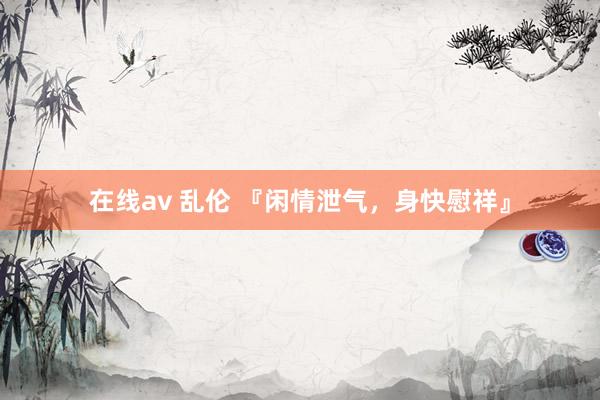 在线av 乱伦 『闲情泄气，身快慰祥』