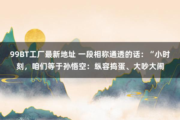 99BT工厂最新地址 一段相称通透的话:“小时刻,咱们等于孙悟空:纵容捣蛋、大吵大闹