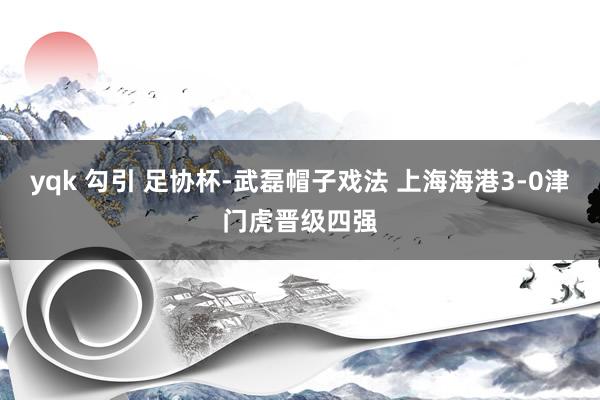 yqk 勾引 足协杯-武磊帽子戏法 上海海港3-0津门虎晋级四强