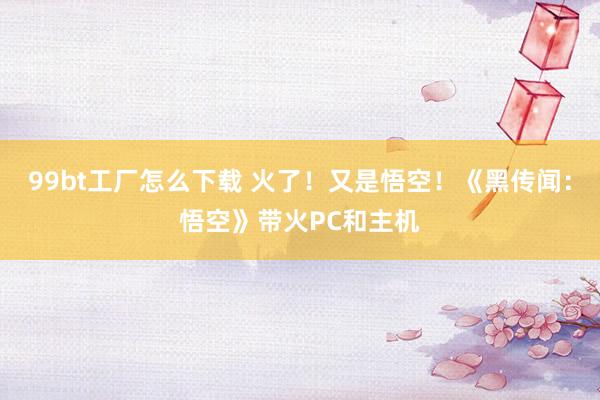 99bt工厂怎么下载 火了！又是悟空！《黑传闻：悟空》带火PC和主机