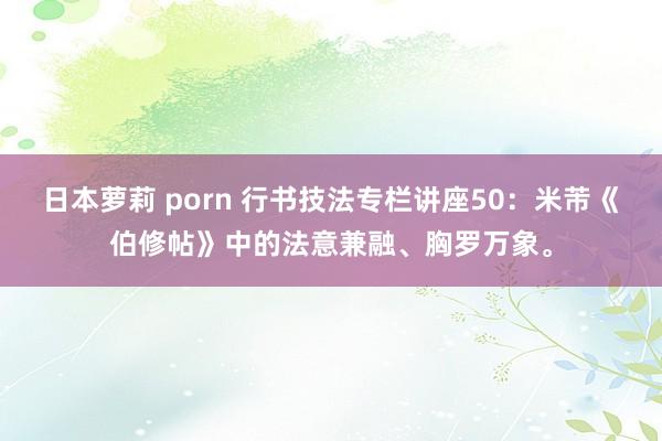 日本萝莉 porn 行书技法专栏讲座50：米芾《伯修帖》中的法意兼融、胸罗万象。