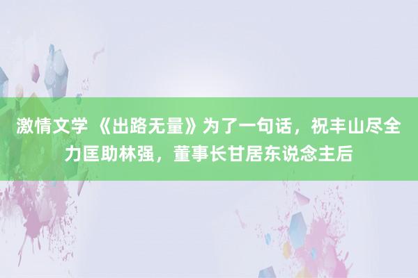 激情文学 《出路无量》为了一句话，祝丰山尽全力匡助林强，董事长甘居东说念主后