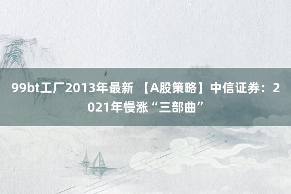 99bt工厂2013年最新 【A股策略】中信证券：2021年慢涨“三部曲”