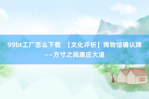 99bt工厂怎么下载  【文化评析】博物馆确认牌——方寸之间康庄大道