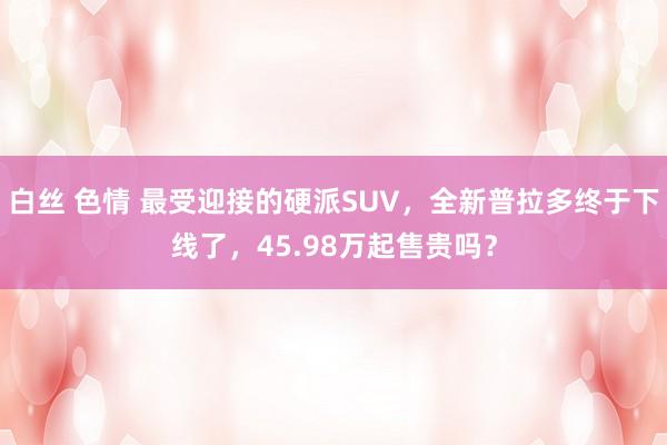 白丝 色情 最受迎接的硬派SUV，全新普拉多终于下线了，45.98万起售贵吗？