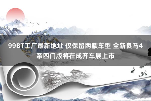 99BT工厂最新地址 仅保留两款车型 全新良马4系四门版将在成齐车展上市
