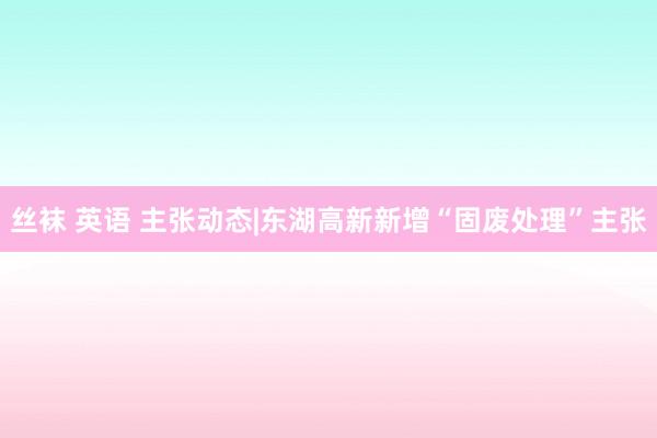 丝袜 英语 主张动态|东湖高新新增“固废处理”主张