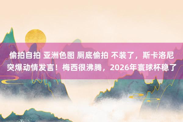 偷拍自拍 亚洲色图 厕底偷拍 不装了，斯卡洛尼突爆动情发言！梅西很沸腾，2026年寰球杯稳了