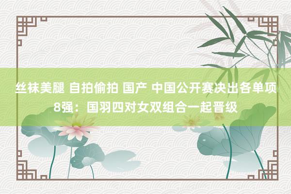 丝袜美腿 自拍偷拍 国产 中国公开赛决出各单项8强：国羽四对女双组合一起晋级