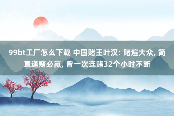 99bt工厂怎么下载 中国赌王叶汉: 赌遍大众， 简直逢赌必赢， 曾一次连赌32个小时不断