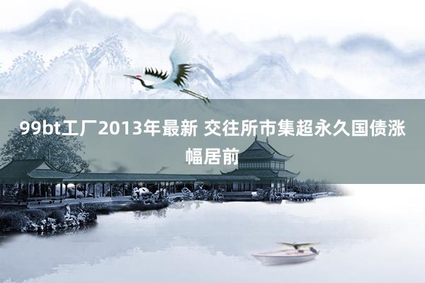 99bt工厂2013年最新 交往所市集超永久国债涨幅居前