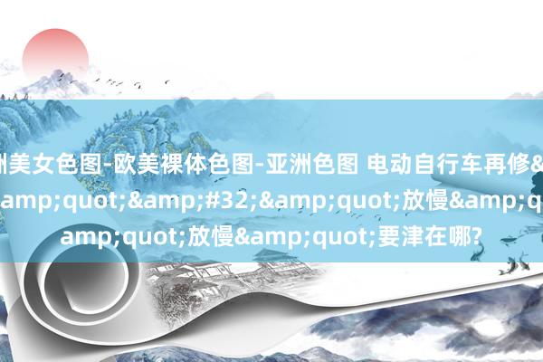亚洲美女色图-欧美裸体色图-亚洲色图 电动自行车再修&quot;国标&quot;&#32;&quot;放慢&quot;要津在哪?
