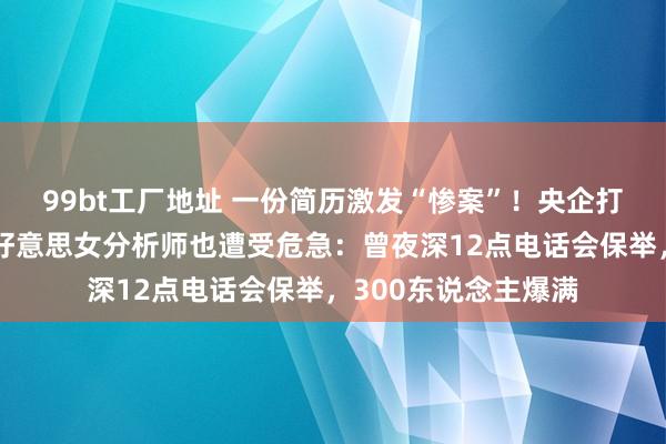 99bt工厂地址 一份简历激发“惨案”！央企打脸，大牛股跌停，好意思女分析师也遭受危急：曾夜深12点电话会保举，300东说念主爆满