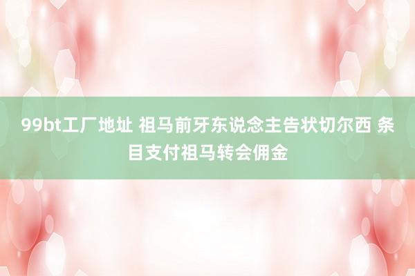 99bt工厂地址 祖马前牙东说念主告状切尔西 条目支付祖马转会佣金