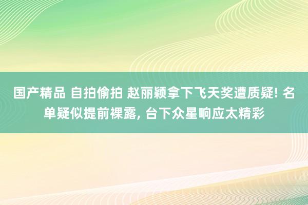 国产精品 自拍偷拍 赵丽颖拿下飞天奖遭质疑! 名单疑似提前裸露， 台下众星响应太精彩