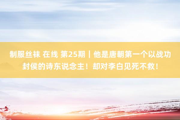 制服丝袜 在线 第25期｜他是唐朝第一个以战功封侯的诗东说念主！却对李白见死不救！