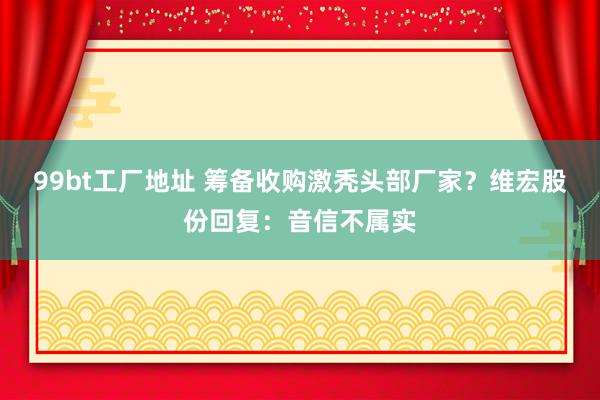 99bt工厂地址 筹备收购激秃头部厂家？维宏股份回复：音信不属实
