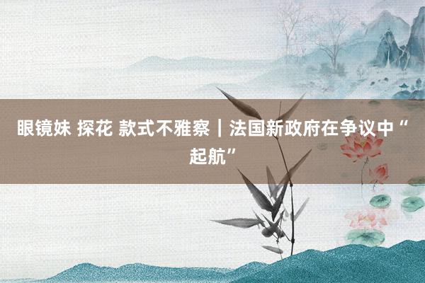 眼镜妹 探花 款式不雅察｜法国新政府在争议中“起航”