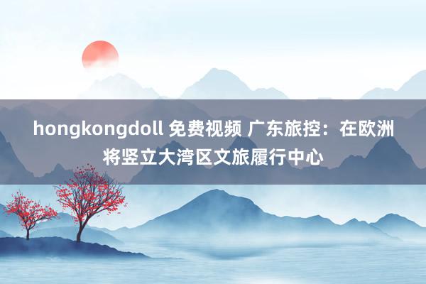 hongkongdoll 免费视频 广东旅控：在欧洲将竖立大湾区文旅履行中心