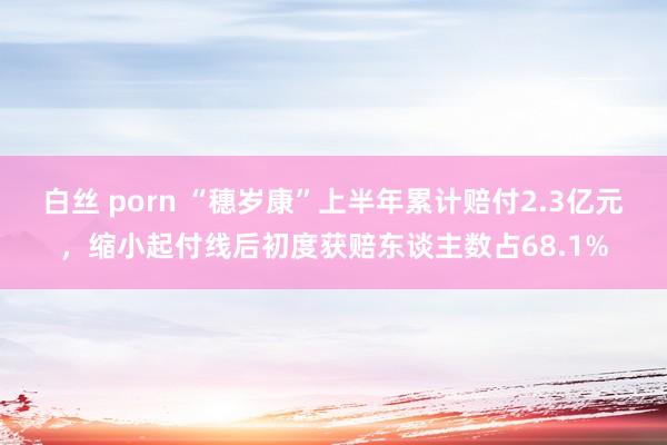 白丝 porn “穗岁康”上半年累计赔付2.3亿元，缩小起付线后初度获赔东谈主数占68.1%