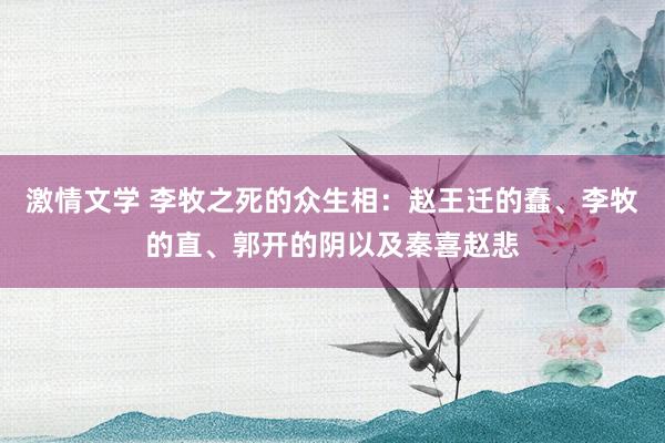 激情文学 李牧之死的众生相：赵王迁的蠢、李牧的直、郭开的阴以及秦喜赵悲