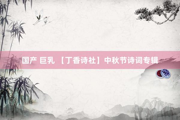 国产 巨乳 【丁香诗社】中秋节诗词专辑