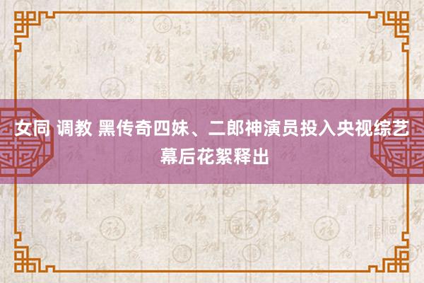 女同 调教 黑传奇四妹、二郎神演员投入央视综艺 幕后花絮释出