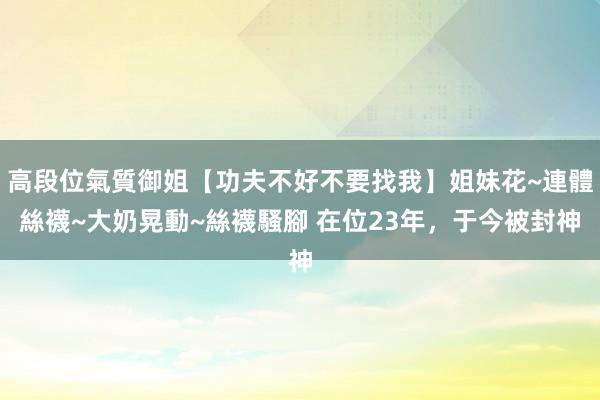 高段位氣質御姐【功夫不好不要找我】姐妹花~連體絲襪~大奶晃動~絲襪騷腳 在位23年，于今被封神