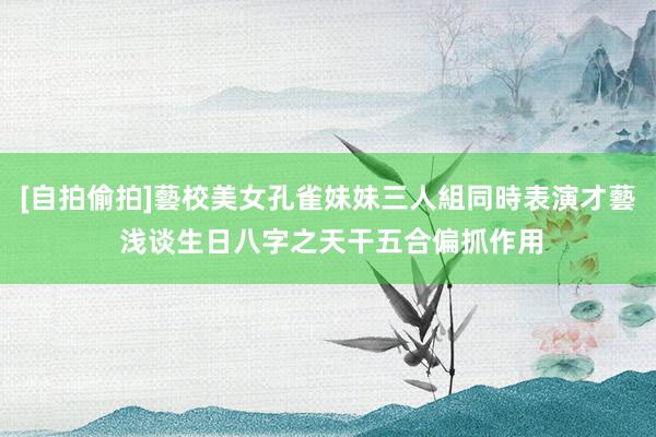 [自拍偷拍]藝校美女孔雀妹妹三人組同時表演才藝 浅谈生日八字之天干五合偏抓作用