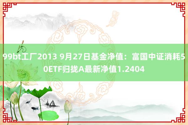 99bt工厂2013 9月27日基金净值：富国中证消耗50ETF归拢A最新净值1.2404