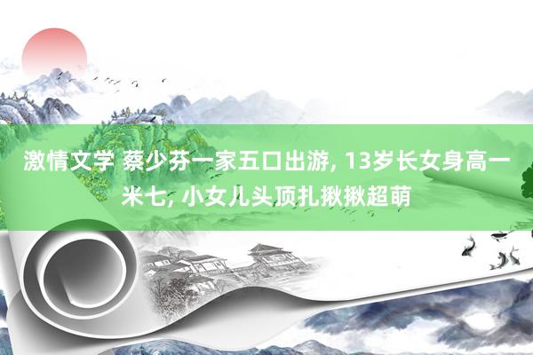 激情文学 蔡少芬一家五口出游， 13岁长女身高一米七， 小女儿头顶扎揪揪超萌