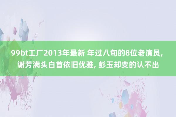 99bt工厂2013年最新 年过八旬的8位老演员， 谢芳满头白首依旧优雅， 彭玉却变的认不出