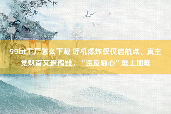 99bt工厂怎么下载 呼机爆炸仅仅启航点、真主党魁首又遭捣毁，“违反轴心”难上加难