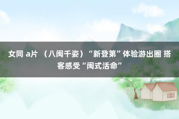 女同 a片 （八闽千姿）“新登第”体验游出圈 搭客感受“闽式活命”