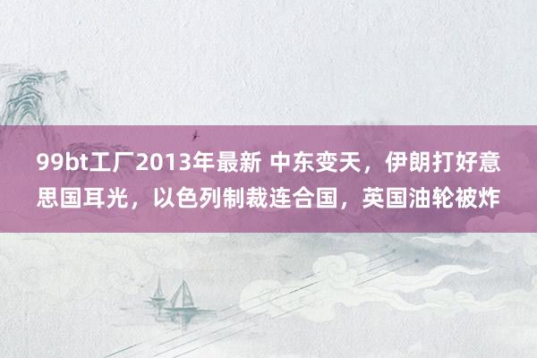 99bt工厂2013年最新 中东变天，伊朗打好意思国耳光，以色列制裁连合国，英国油轮被炸