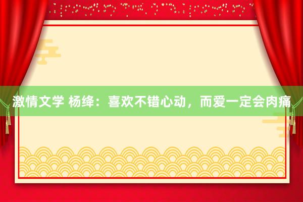 激情文学 杨绛：喜欢不错心动，而爱一定会肉痛