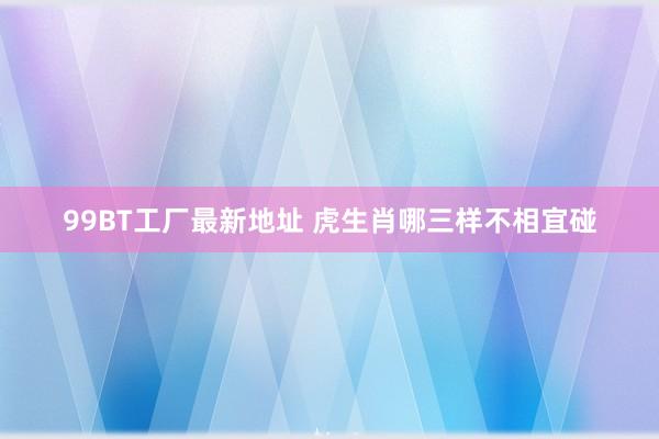 99BT工厂最新地址 虎生肖哪三样不相宜碰
